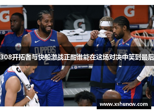 308开拓者与快船激战正酣谁能在这场对决中笑到最后