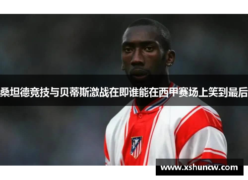 桑坦德竞技与贝蒂斯激战在即谁能在西甲赛场上笑到最后