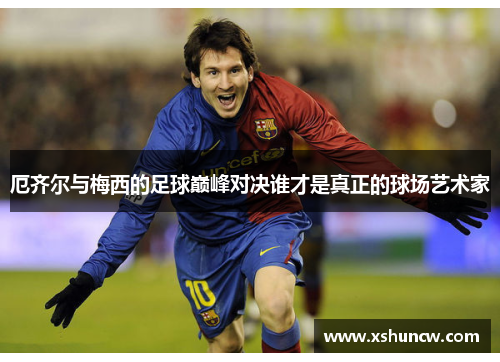 厄齐尔与梅西的足球巅峰对决谁才是真正的球场艺术家
